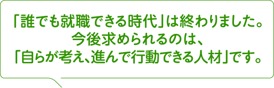 「誰でも就職できる時代」は終わりました。今後求められるのは、「自らが考え、進んで行動できる人材」です。