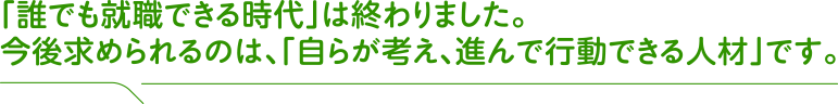 「誰でも就職できる時代」は終わりました。今後求められるのは、「自らが考え、進んで行動できる人材」です。