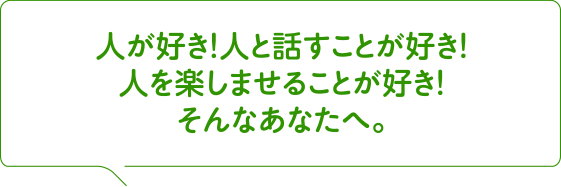 人が好き！人と話すことが好き！人を楽しませることが好き！そんなあなたへ。