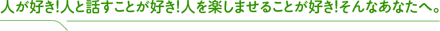 人が好き！人と話すことが好き！人を楽しませることが好き！そんなあなたへ。