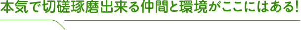 本気で切磋琢磨出来る仲間と環境がここにはある！