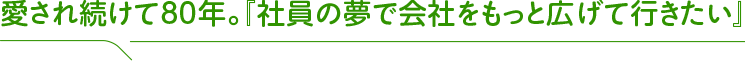 愛され続けて80年。『社員の夢で会社をもっと広げて行きたい』