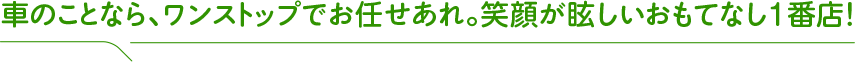 車のことなら、ワンストップでお任せあれ。笑顔が眩しいおもてなし１番店！