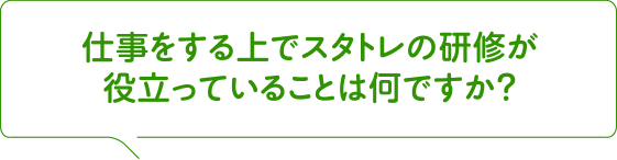 仕事をする上でスタトレの研修が役立っていることは何ですか?