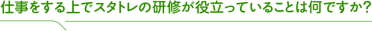 仕事をする上でスタトレの研修が役立っていることは何ですか?
