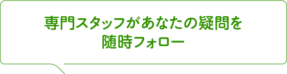 専門スタッフがあなたの疑問を随時フォロー