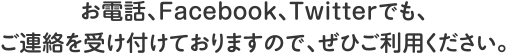 お電話、Facebook、Twitterでもご連絡を受け付けておりますので、ぜひご利用ください。