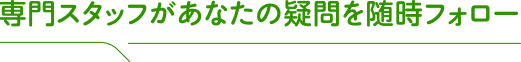 専門スタッフがあなたの疑問を随時フォロー